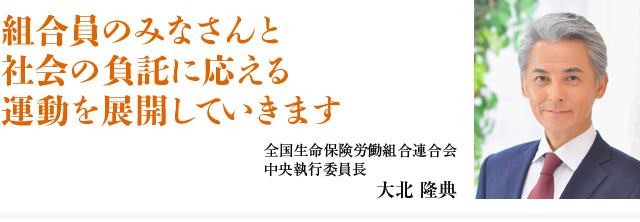 組合員のみなさんと社会の負託に応える運動を展開していきます 全国生命保険労働組合連合会 中央執行委員長 大北 隆典