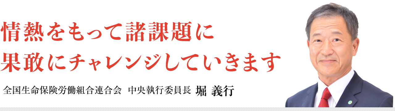 情熱をもって諸課題に果敢にチャレンジしていきます　全国生命保険労働組合連合会 中央執行委員長 堀 義行