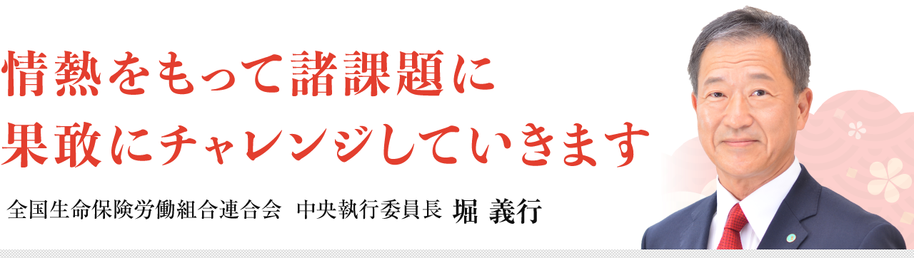 情熱をもって諸課題に果敢にチャレンジしていきます　全国生命保険労働組合連合会 中央執行委員長 堀 義行