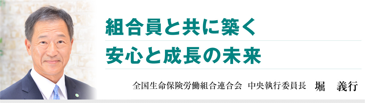 組合員と共に築く 安心と成長の未来 全国生命保険労働組合連合会 中央執行委員長 堀 義行